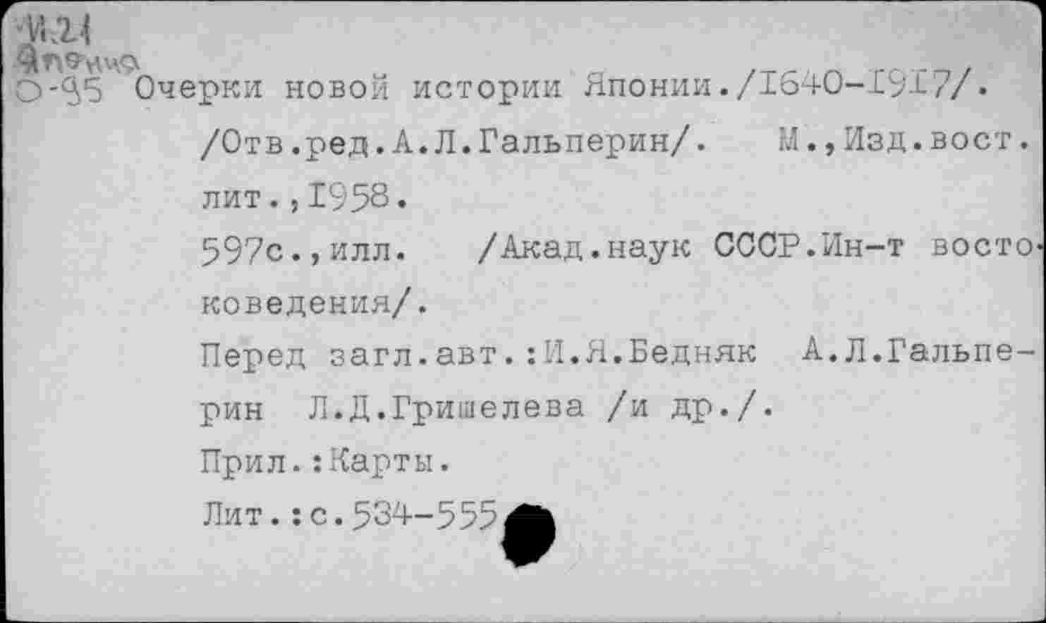 ﻿ДЛЭ’НЧФ	„	_	.	гпгп/
0-3)5 Очерки новой истории Японии./1о40-1У1//.
/Отв.ред.А.Л.Гальперин/.	М.,Изд.вост.
лит.,1958•
597с., илл.	/Акад, наук СССР.Ин-т восто'
доведения/.
Перед загл.авт.:И.Я.Бедняк А.Л.Гальпе-
рин Л.Д.Гришелева /и др./.
Прил.:Карты.
Лит.:с.534—555